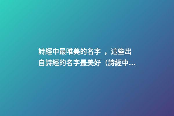 詩經中最唯美的名字，這些出自詩經的名字最美好（詩經中最唯美的名字,這些出自詩經的名字最美好的詩句）